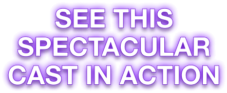 SEE THIS SPECTACULAR CAST IN ACTION